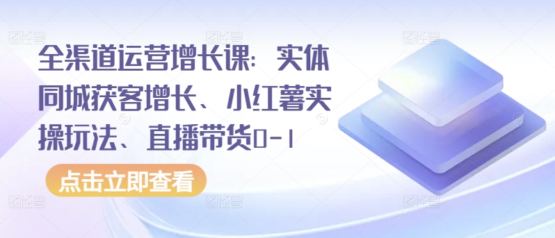 全渠道运营增长课：实体同城获客增长、小红薯实操玩法、直播带货0-1-创业项目网