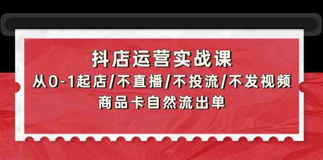 抖店运营实战课：从0-1起店/不直播/不投流/不发视频/商品卡自然流出单-创业项目网