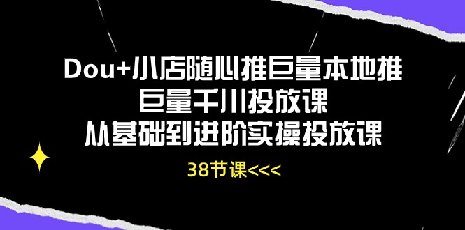 Dou+小店随心推巨量本地推巨量千川投放课，从基础到进阶实操投放课（38节）-创业项目网