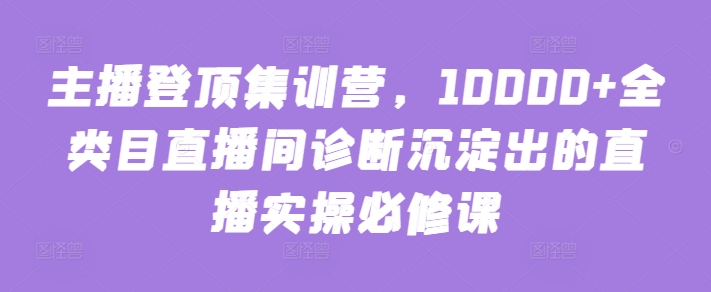 主播登顶集训营，10000+全类目直播间诊断沉淀出的直播实操必修课-创业项目网