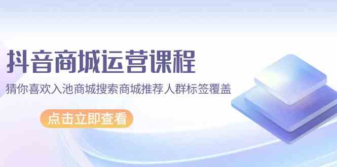 抖音商城运营课程，猜你喜欢入池商城搜索商城推荐人群标签覆盖（67节课）-创业项目网