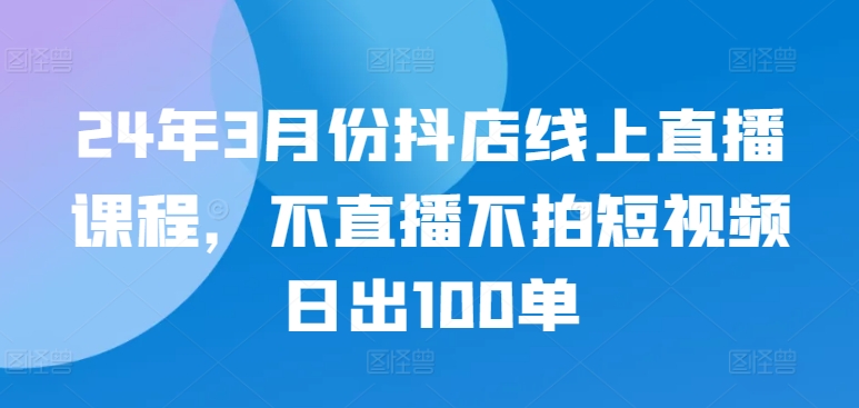 24年3月份抖店线上直播课程，不直播不拍短视频日出100单-创业项目网