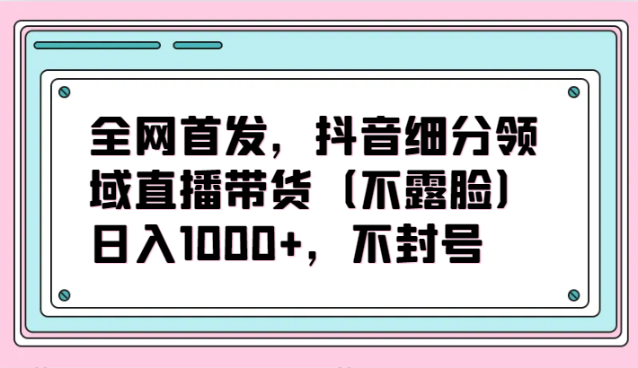 全网首发，抖音细分领域直播带货（不露脸）项目，日入1000+，不封号-创业项目网