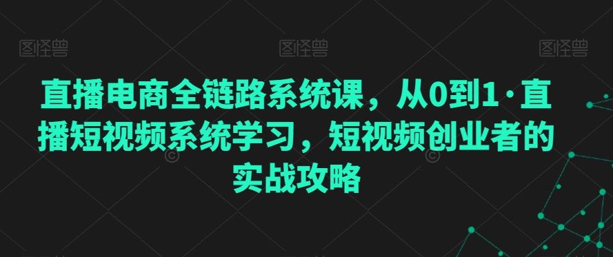 直播电商全链路系统课，从0到1·直播短视频系统学习，短视频创业者的实战攻略-创业项目网