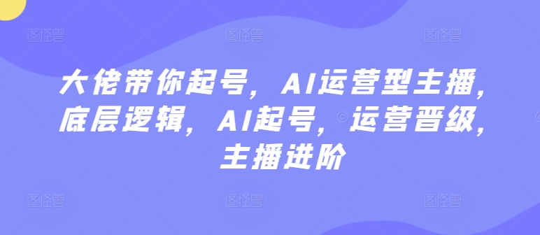 大佬带你起号，AI运营型主播，底层逻辑，AI起号，运营晋级，主播进阶-创业项目网