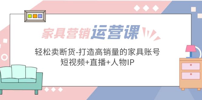 家具营销·运营实战 轻松卖断货-打造高销量的家具账号(短视频+直播+人物IP)-创业项目网