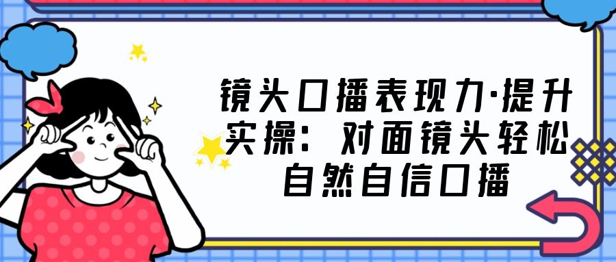 镜头口播表现力·提升实操：对面镜头轻松自然自信口播（23节课）-创业项目网