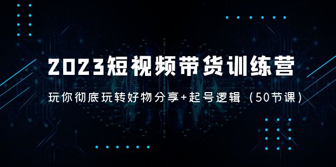 2023短视频带货训练营：带你彻底玩转好物分享+起号逻辑（50节课）-创业项目网