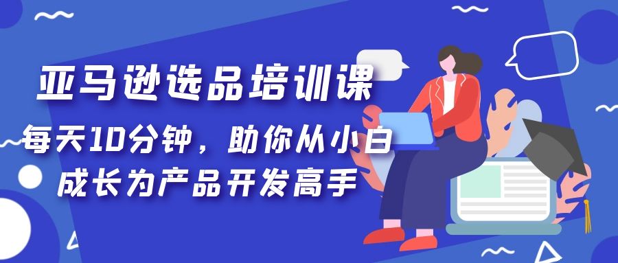 亚马逊选品培训课，每天10分钟，助你从小白成长为产品开发高手！-创业项目网