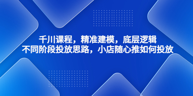 千川课程，精准建模，底层逻辑，不同阶段投放思路，小店随心推如何投放-创业项目网