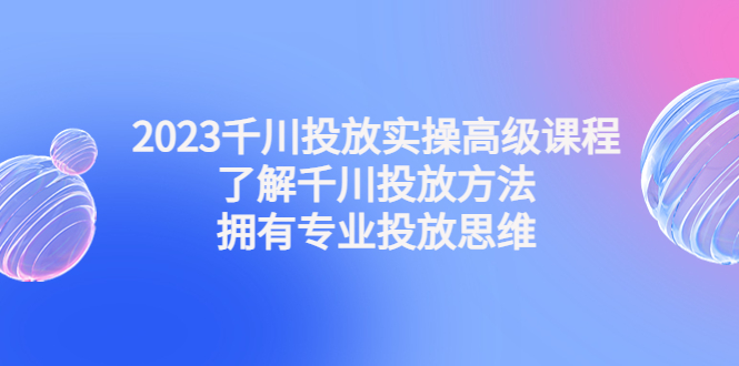 2023千川投放实操高级课程：了解千川投放方法，拥有专业投放思维-创业项目网