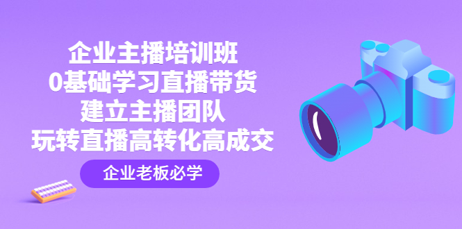 企业主播培训班：0基础学习直播带货，建立主播团队，玩转直播高转化高成交-创业项目网