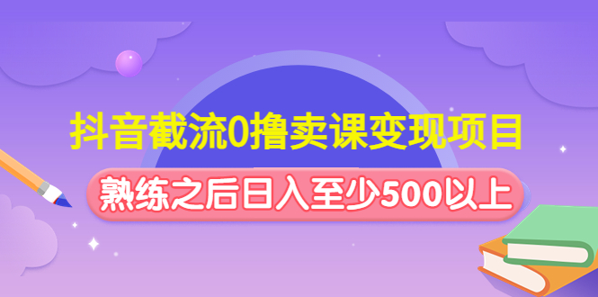 抖音截流0撸卖课变现项目：这个玩法熟练之后日入至少500以上-创业项目网