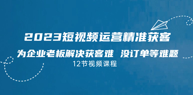 2023短视频·运营精准获客，为企业老板解决获客难 没订单等难题（12节课）-创业项目网
