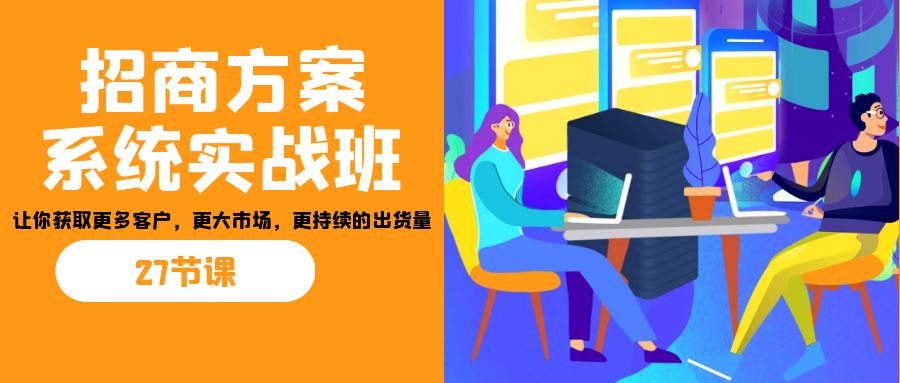 招商·方案系统实战班：让你获取更多客户，更大市场，更持续的出货量(27节)-创业项目网