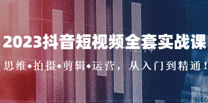 2023抖音短视频全套实战课：思维+拍摄+剪辑+运营，从入门到精通！-创业项目网