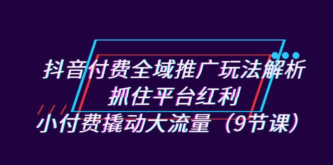 抖音付费全域推广玩法解析：抓住平台红利，小付费撬动大流量（9节课）-创业项目网