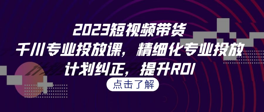 2023短视频带货-千川专业投放课，精细化专业投放，计划纠正，提升ROI-创业项目网