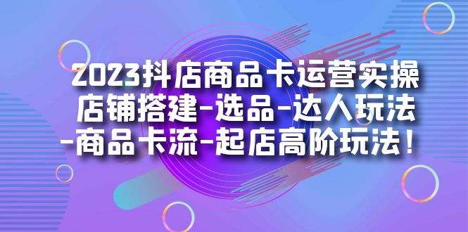 2023抖店商品卡运营实操：店铺搭建-选品-达人玩法-商品卡流-起店高阶玩玩-创业项目网