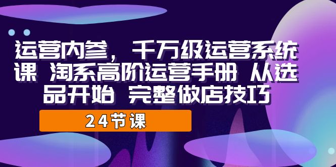 运营·内参 千万级·运营系统课 淘系高阶运营手册 从选品开始 完整做店技巧-创业项目网