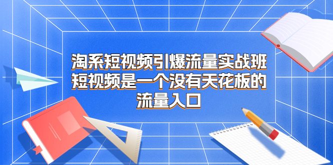 淘系短视频引爆流量实战班，短视频是一个没有天花板的流量入口-创业项目网