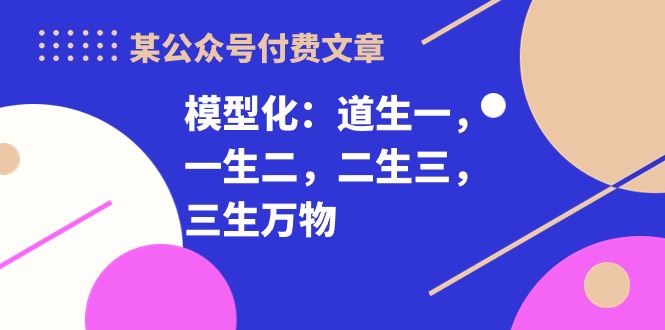 （10265期）某公众号付费文章《模型化：道生一，一生二，二生三，三生万物！》-创业项目网