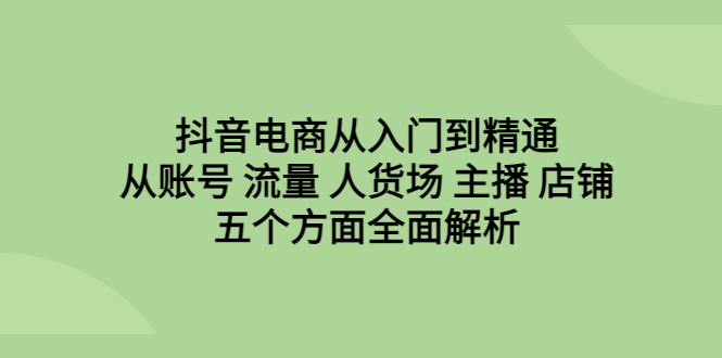 抖音电商从入门到精通，从账号 流量 人货场 主播 店铺五个方面全面解析-创业项目网