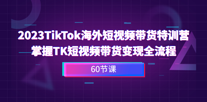 2023-TikTok海外短视频带货特训营，掌握TK短视频带货变现全流程（60节课）-创业项目网