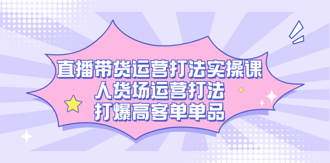 直播带货运营打法实操课，人货场运营打法，打爆高客单单品-创业项目网