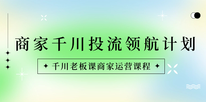 商家-千川投流 领航计划：千川老板课商家运营课程-创业项目网