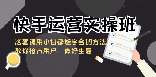 快手运营实操班，这套课用小白都能学会的方法教你抢占用户，做好生意-创业项目网