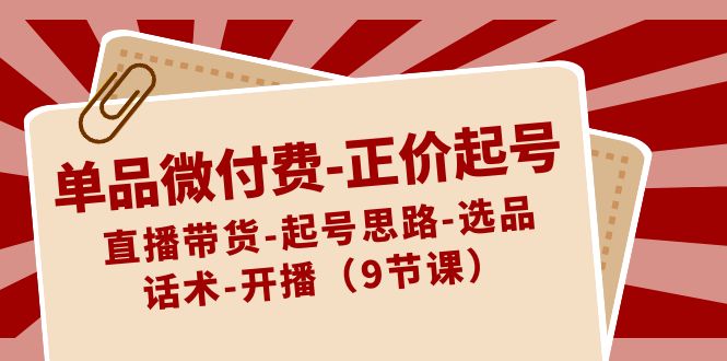 单品微付费-正价起号：直播带货-起号思路-选品-话术-开播（9节课）-创业项目网