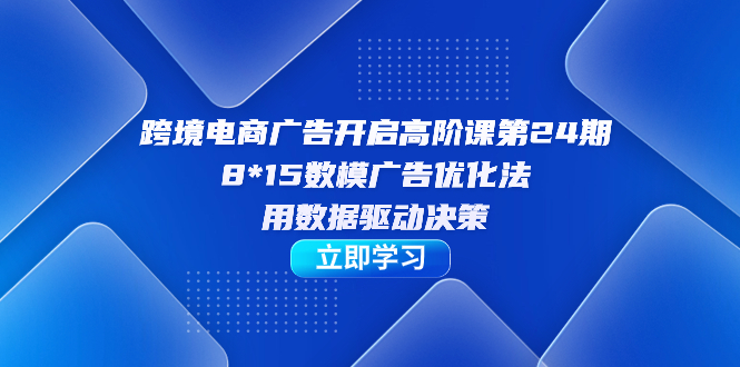 跨境电商-广告开启高阶课第24期，8*15数模广告优化法，用数据驱动决策-创业项目网