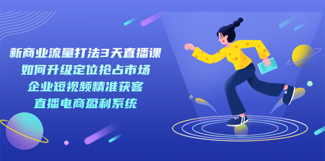 新商业-流量打法3天直播课：定位抢占市场 企业短视频获客 直播电商盈利系统-创业项目网