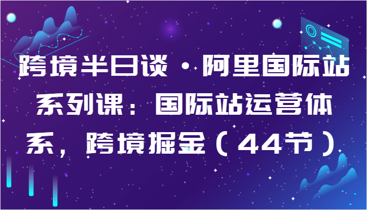 跨境半日谈·阿里国际站系列课：国际站运营体系，跨境掘金（44节）-创业项目网