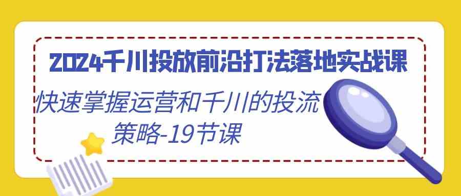 （9123期）2024千川投放前沿打法落地实战课，快速掌握运营和千川的投流策略-19节课-创业项目网