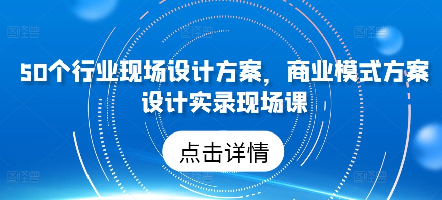 50个行业现场设计方案，​商业模式方案设计实录现场课-创业项目网