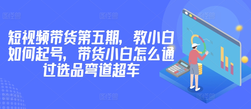 价值2980短视频带货第五期，教小白如何起号，带货小白怎么通过选品弯道超车-创业项目网