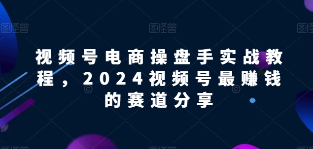 视频号电商实战教程，2024视频号最赚钱的赛道分享-创业项目网