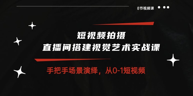 短视频拍摄+直播间搭建视觉艺术实战课：手把手场景演绎从0-1短视频（8节课）-创业项目网