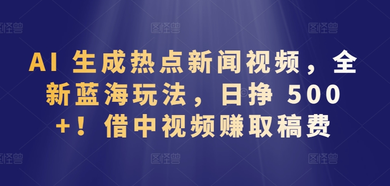 AI 生成热点新闻视频，全新蓝海玩法，日挣 500+!借中视频赚取稿费-创业项目网