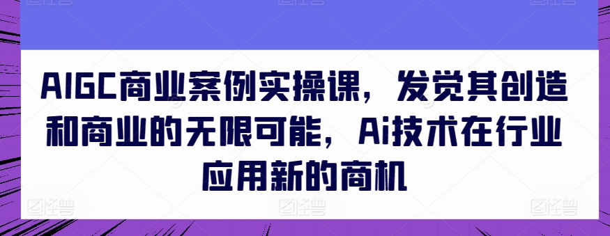 AIGC商业案例实操课，发觉其创造和商业的无限可能，Ai技术在行业应用新的商机-创业项目网