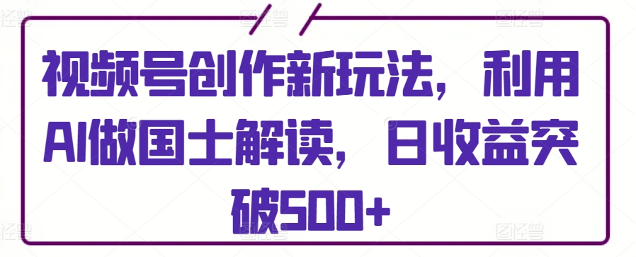 视频号创作新玩法，利用AI做国士解读，日收益突破500+-创业项目网