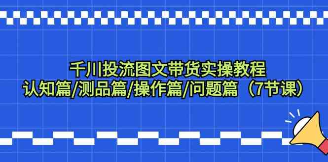 千川投流图文带货实操教程：认知篇/测品篇/操作篇/问题篇（7节课）-创业项目网