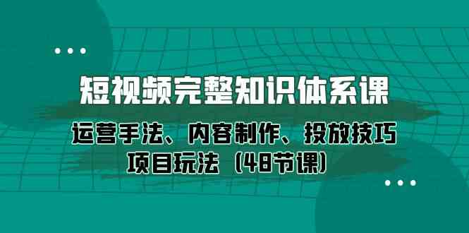 短视频完整知识体系课，运营手法、内容制作、投放技巧项目玩法（48节课）-创业项目网