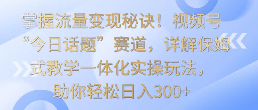 掌握流量变现秘诀！视频号“今日话题”赛道，详解保姆式教学一体化实操玩法，日入300+-创业项目网