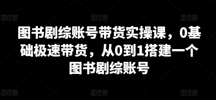 图书剧综账号带货实操课，0基础极速带货，从0到1搭建一个图书剧综账号-创业项目网