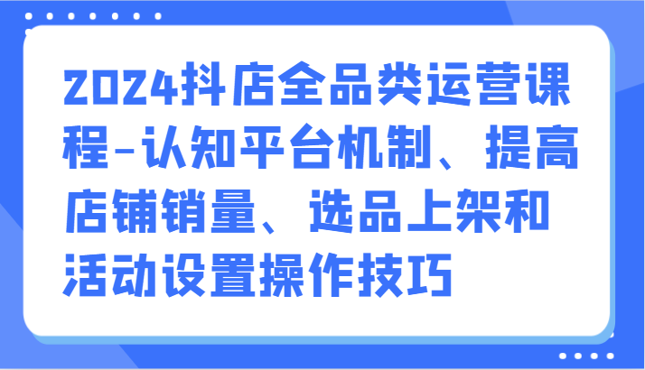 2024抖店全品类运营课程-认知平台机制、提高店铺销量、选品上架和活动设置操作技巧-创业项目网