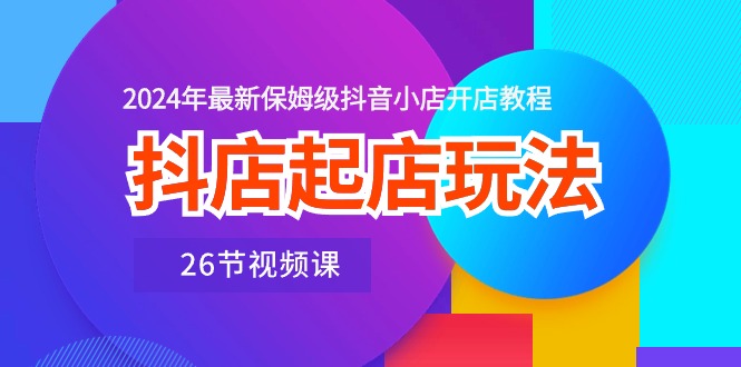 抖店起店玩法，2024年最新保姆级抖音小店开店教程（26节视频课）-创业项目网