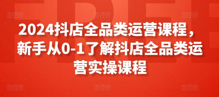 2024抖店全品类运营课程，新手从0-1了解抖店全品类运营实操课程-创业项目网